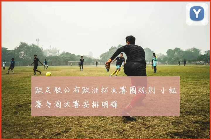 欧足联公布欧洲杯决赛圈规则 小组赛与淘汰赛安排明确