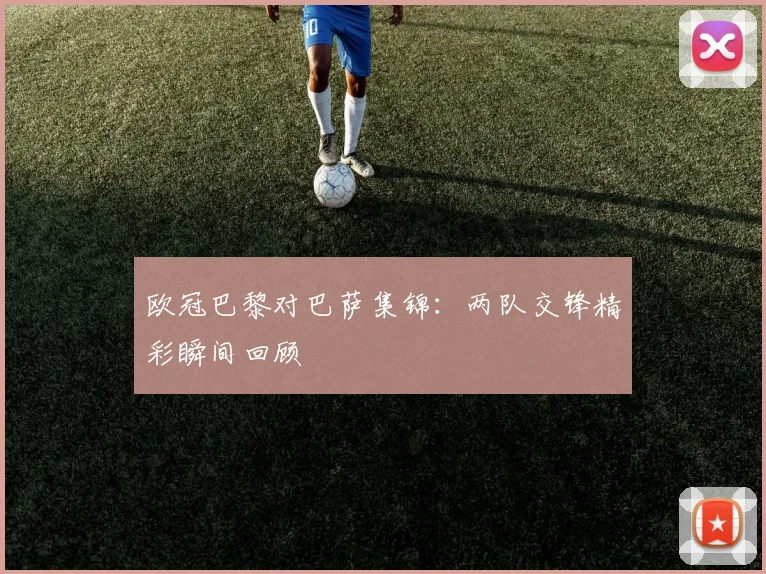 欧冠巴黎对巴萨集锦:两队交锋精彩瞬间回顾