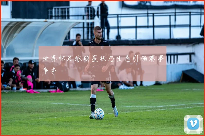 世界杯足球明星状态出色引领赛事争夺