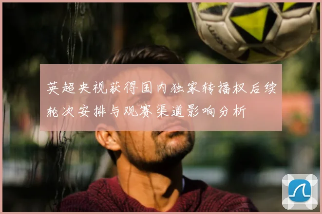 英超央视获得国内独家转播权后续轮次安排与观赛渠道影响分析