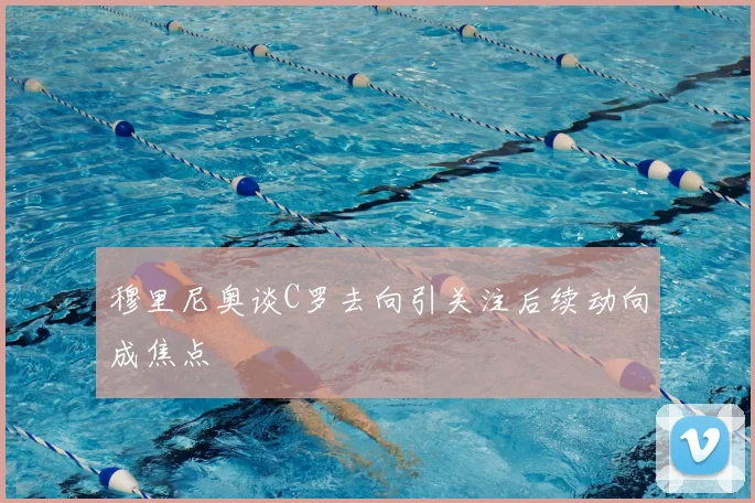 穆里尼奥谈C罗去向引关注后续动向成焦点