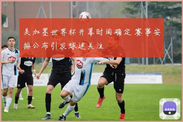 美加墨世界杯开幕时间确定 赛事安排公布引发球迷关注