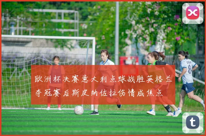 欧洲杯决赛意大利点球战胜英格兰夺冠赛后斯皮纳佐拉伤情成焦点