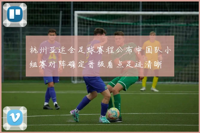 杭州亚运会足球赛程公布中国队小组赛对阵确定晋级看点足迹清晰