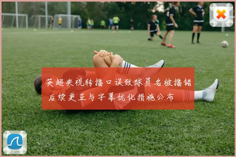 英超央视转播口误致球员名被播错 后续更正与字幕优化措施公布