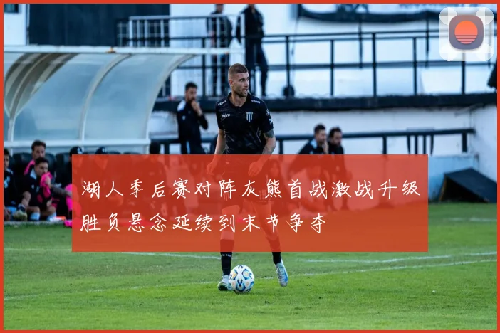 湖人季后赛对阵灰熊首战激战升级胜负悬念延续到末节争夺