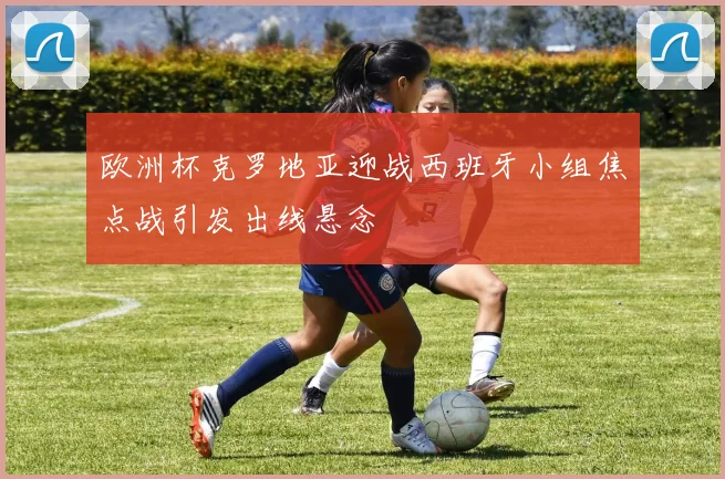 欧洲杯克罗地亚迎战西班牙小组焦点战引发出线悬念