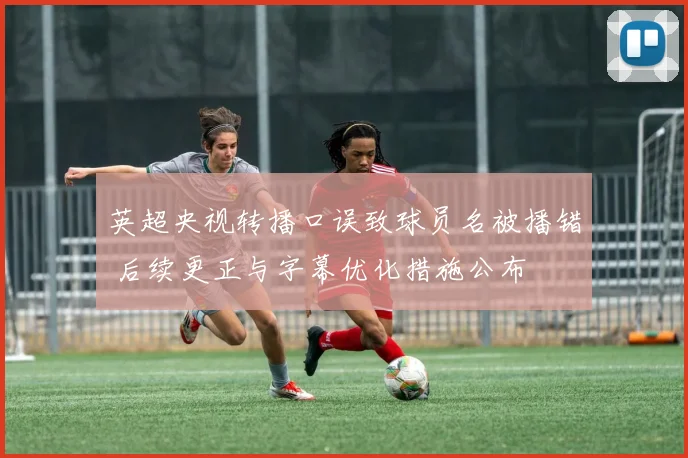 英超央视转播口误致球员名被播错 后续更正与字幕优化措施公布