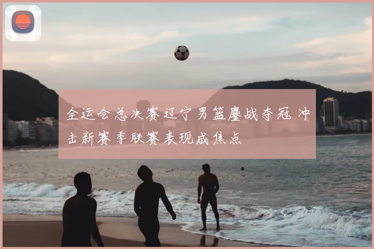 全运会总决赛辽宁男篮鏖战夺冠 冲击新赛季联赛表现成焦点
