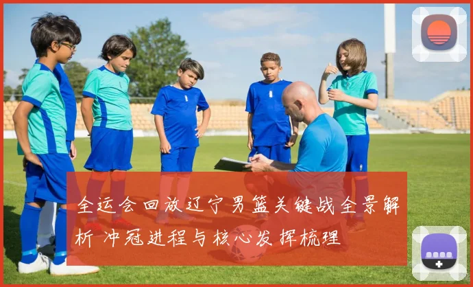 全运会回放辽宁男篮关键战全景解析 冲冠进程与核心发挥梳理