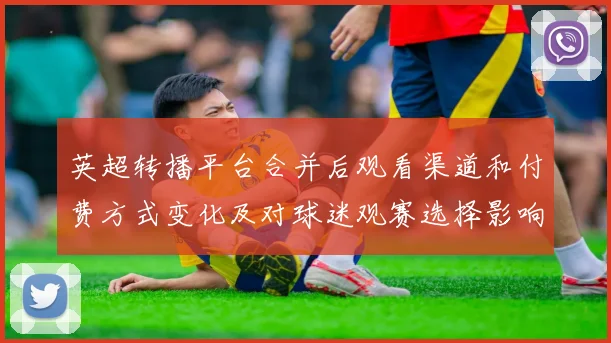 英超转播平台合并后观看渠道和付费方式变化及对球迷观赛选择影响