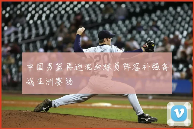 中国男篮再迎混血球员阵容补强备战亚洲赛场