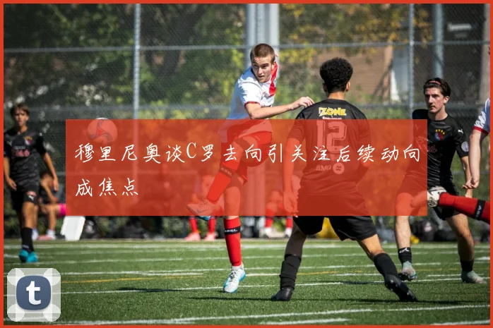 穆里尼奥谈C罗去向引关注后续动向成焦点